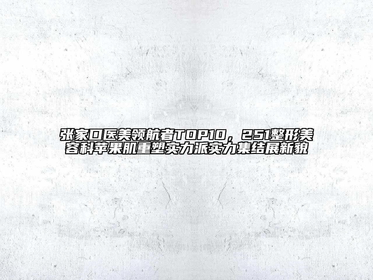 张家口医美领航者TOP10，251整形美容科苹果肌重塑实力派实力集结展新貌