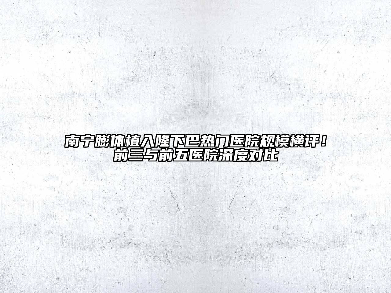 南宁膨体植入隆下巴热门医院规模横评！前三与前五医院深度对比