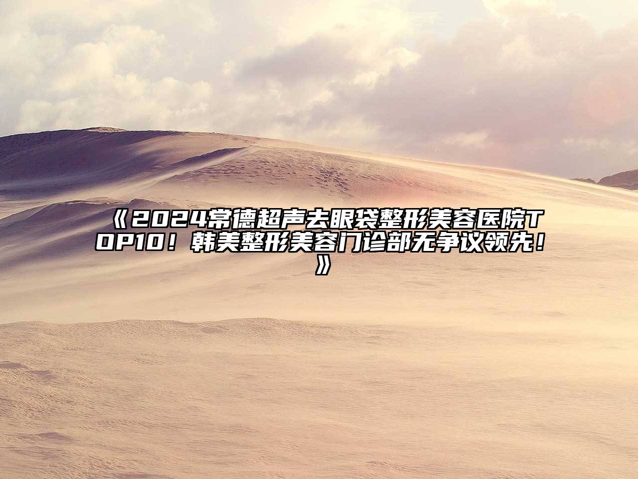 2024常德超声去眼袋整形美容医院TOP10！韩美整形美容门诊部无争议领先！