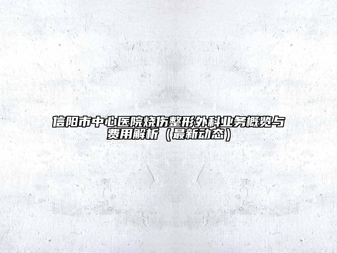 信阳市中心医院烧伤整形外科业务概览与费用解析（最新动态）