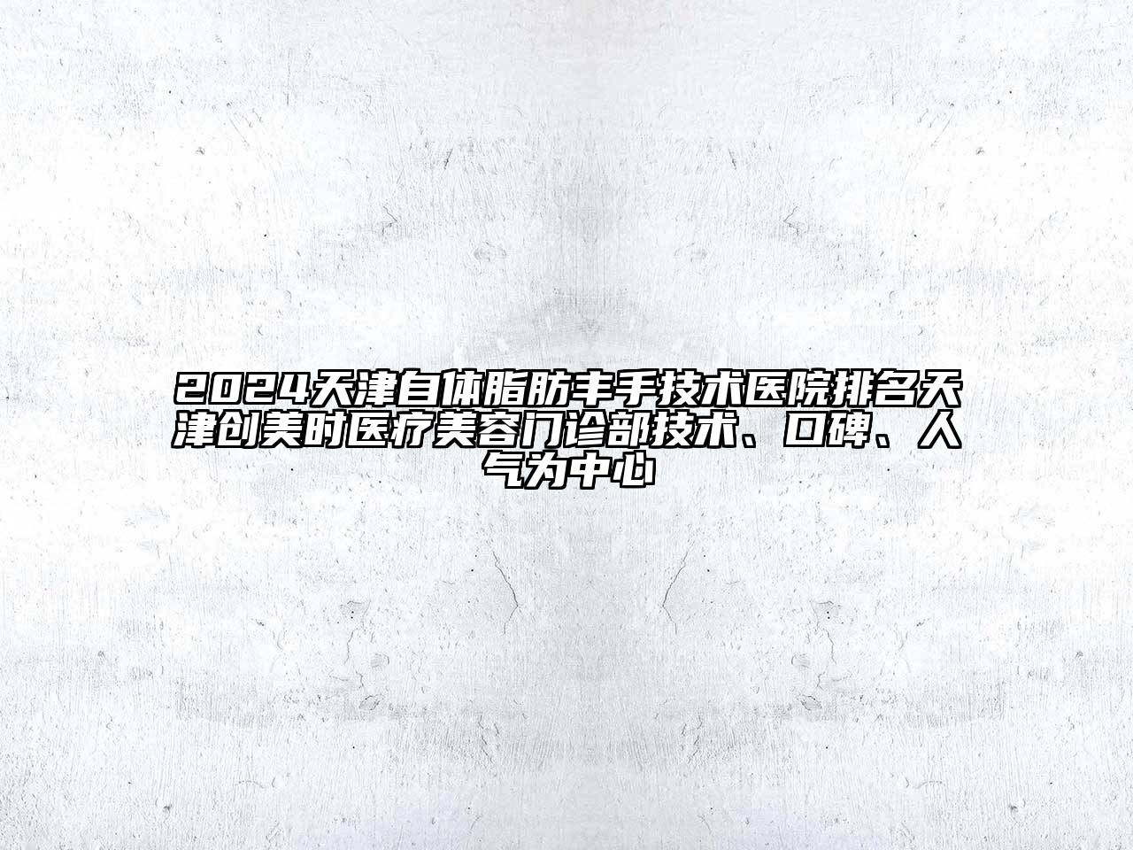 2024天津自体脂肪丰手技术医院排名天津创美时医疗美容门诊部技术、口碑、人气为中心