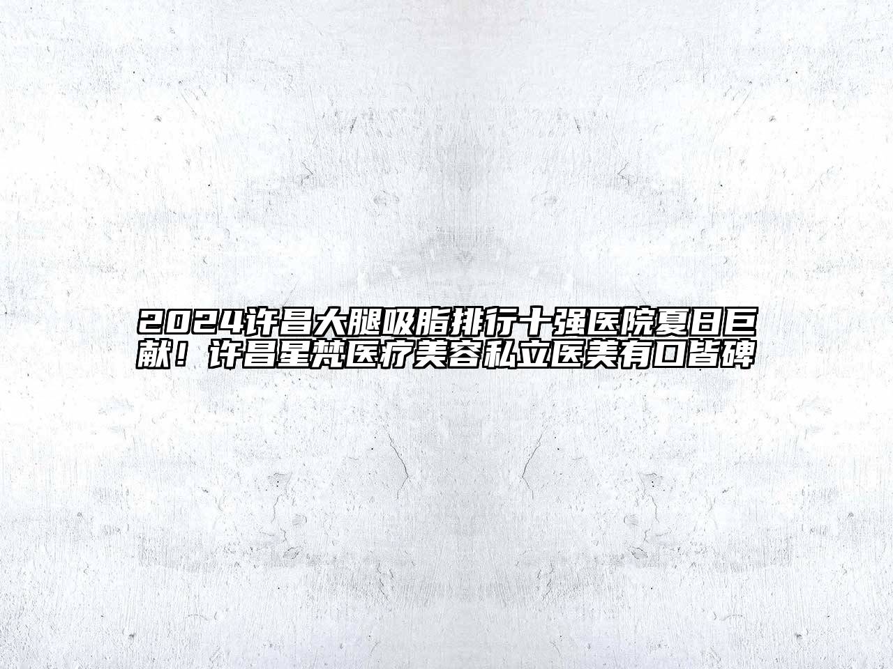 2024许昌大腿吸脂排行十强医院夏日巨献！许昌星梵医疗美容私立医美有口皆碑