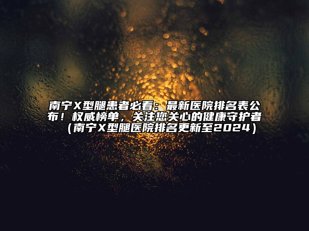 南宁X型腿患者必看：最新医院排名表公布！权威榜单，关注您关心的健康守护者（南宁X型腿医院排名更新至2024）