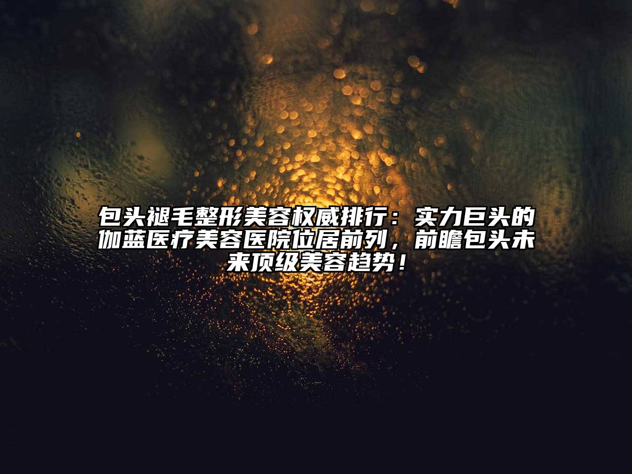 包头褪毛整形美容权威排行：实力巨头的伽蓝医疗美容医院位居前列，前瞻包头未来顶级美容趋势！