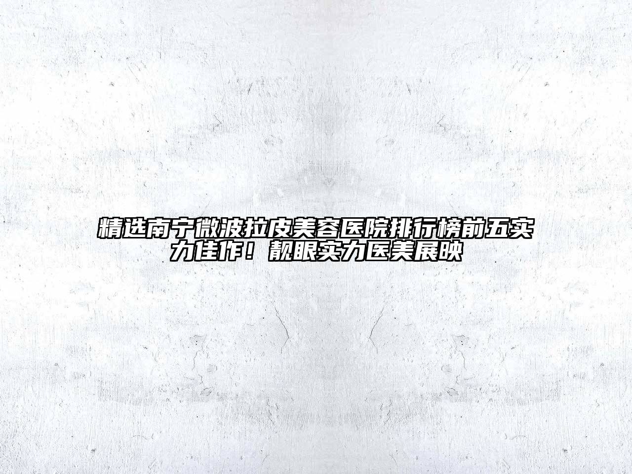 精选南宁微波拉皮美容医院排行榜前五实力佳作！靓眼实力医美展映