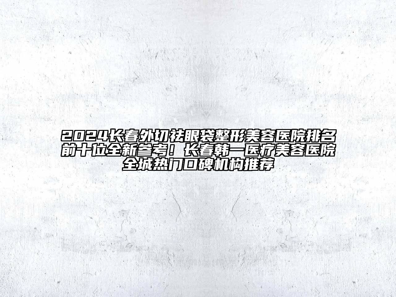 2024长春外切祛眼袋整形美容医院排名前十位全新参考！长春韩一医疗美容医院全城热门口碑机构推荐