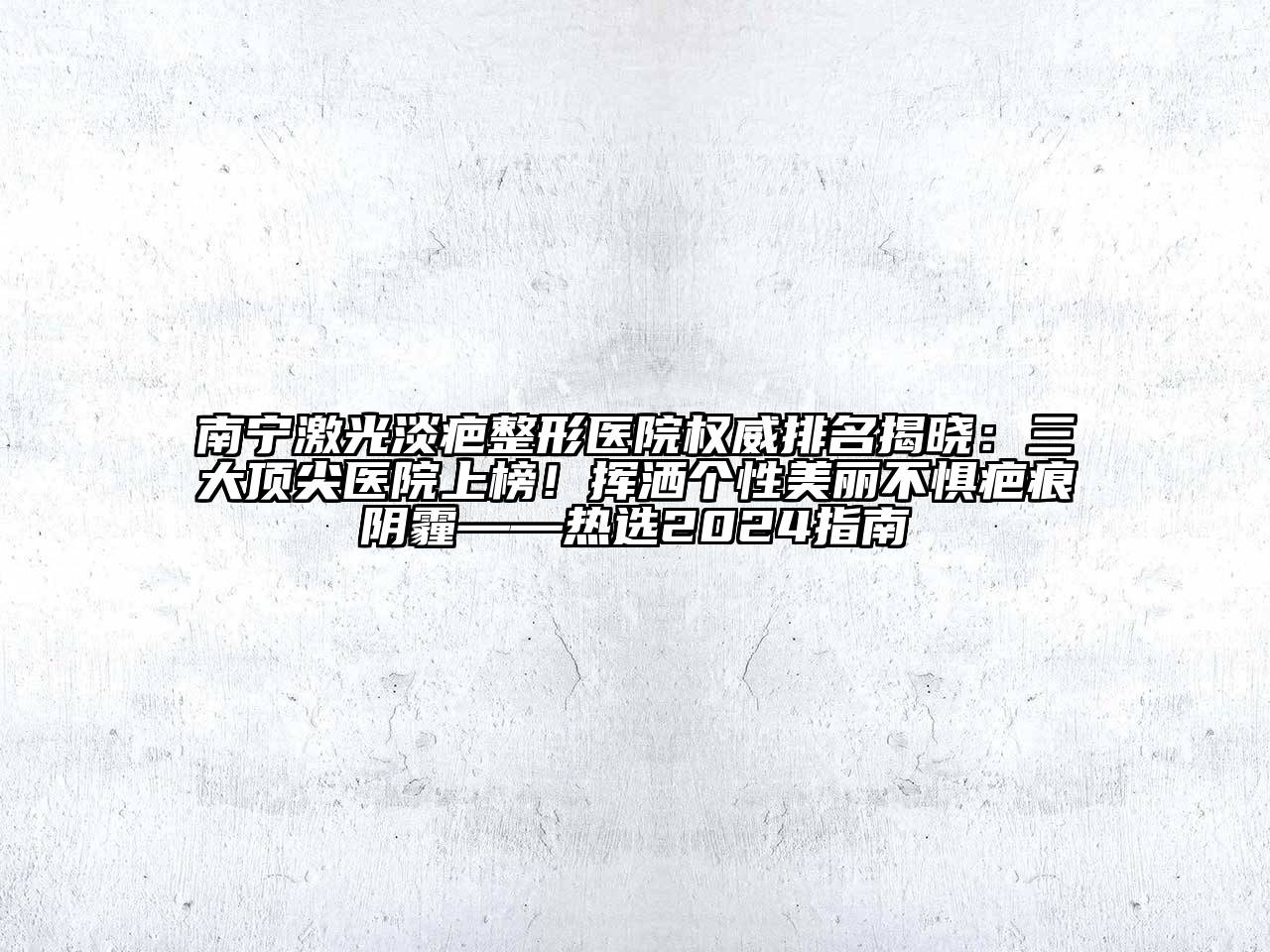 南宁激光淡疤整形医院权威排名揭晓：三大顶尖医院上榜！挥洒个性美丽不惧疤痕阴霾——热选2024指南