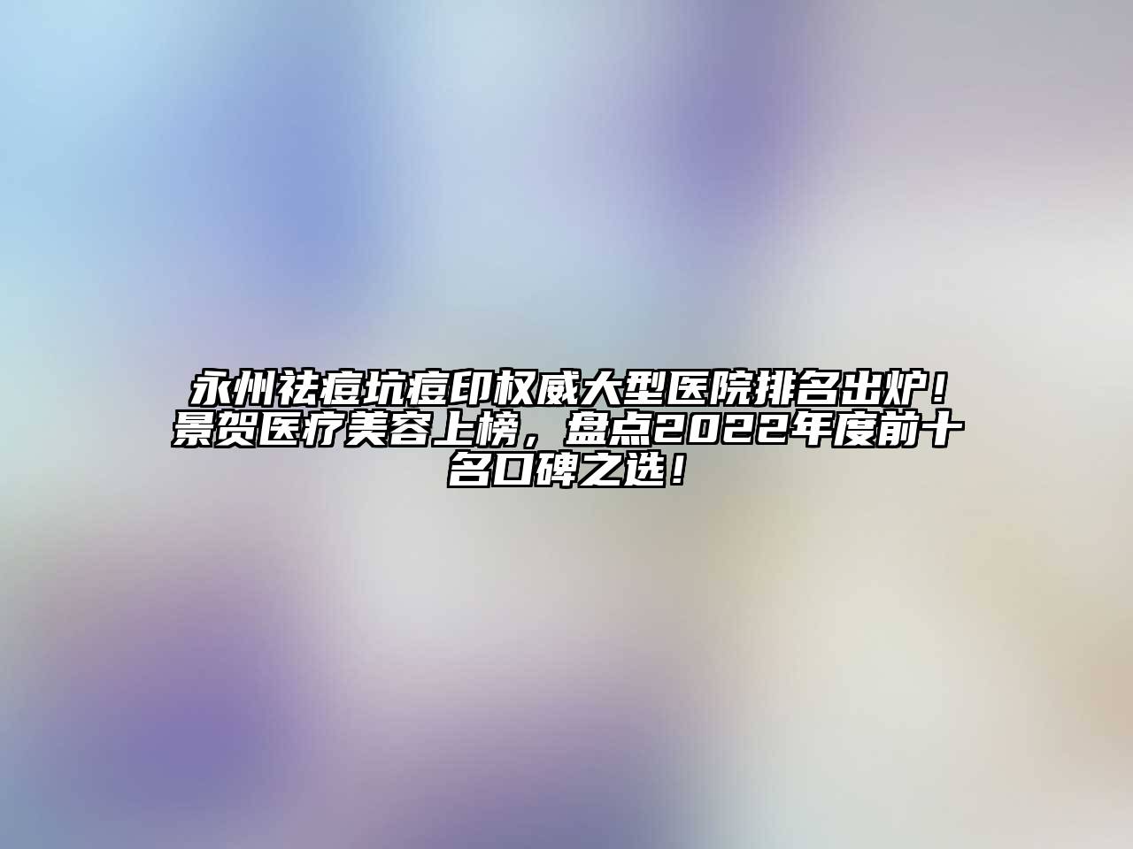 永州祛痘坑痘印权威大型医院排名出炉！景贺医疗美容上榜，盘点2022年度前十名口碑之选！