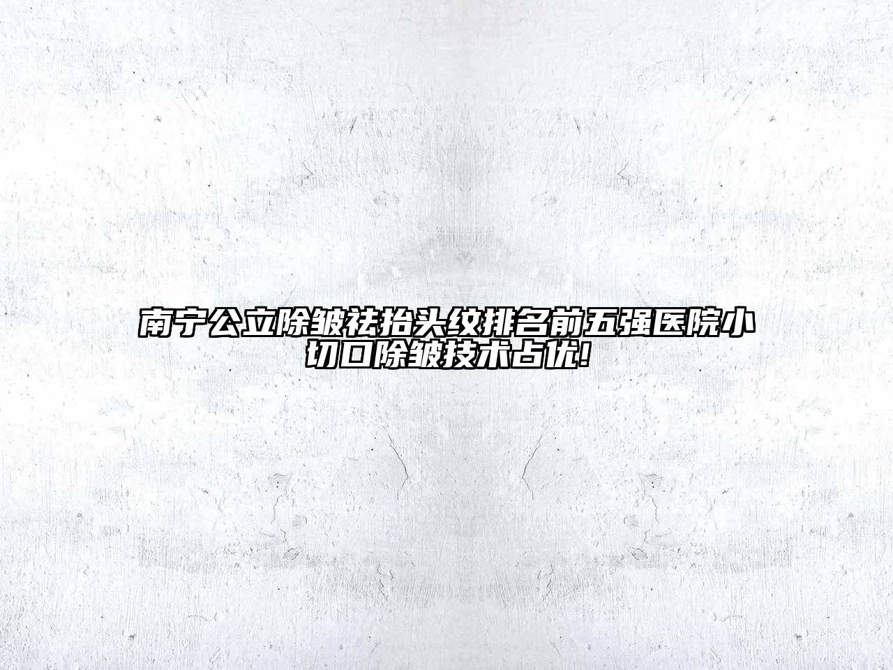 南宁公立除皱祛抬头纹排名前五强医院小切口除皱技术占优!