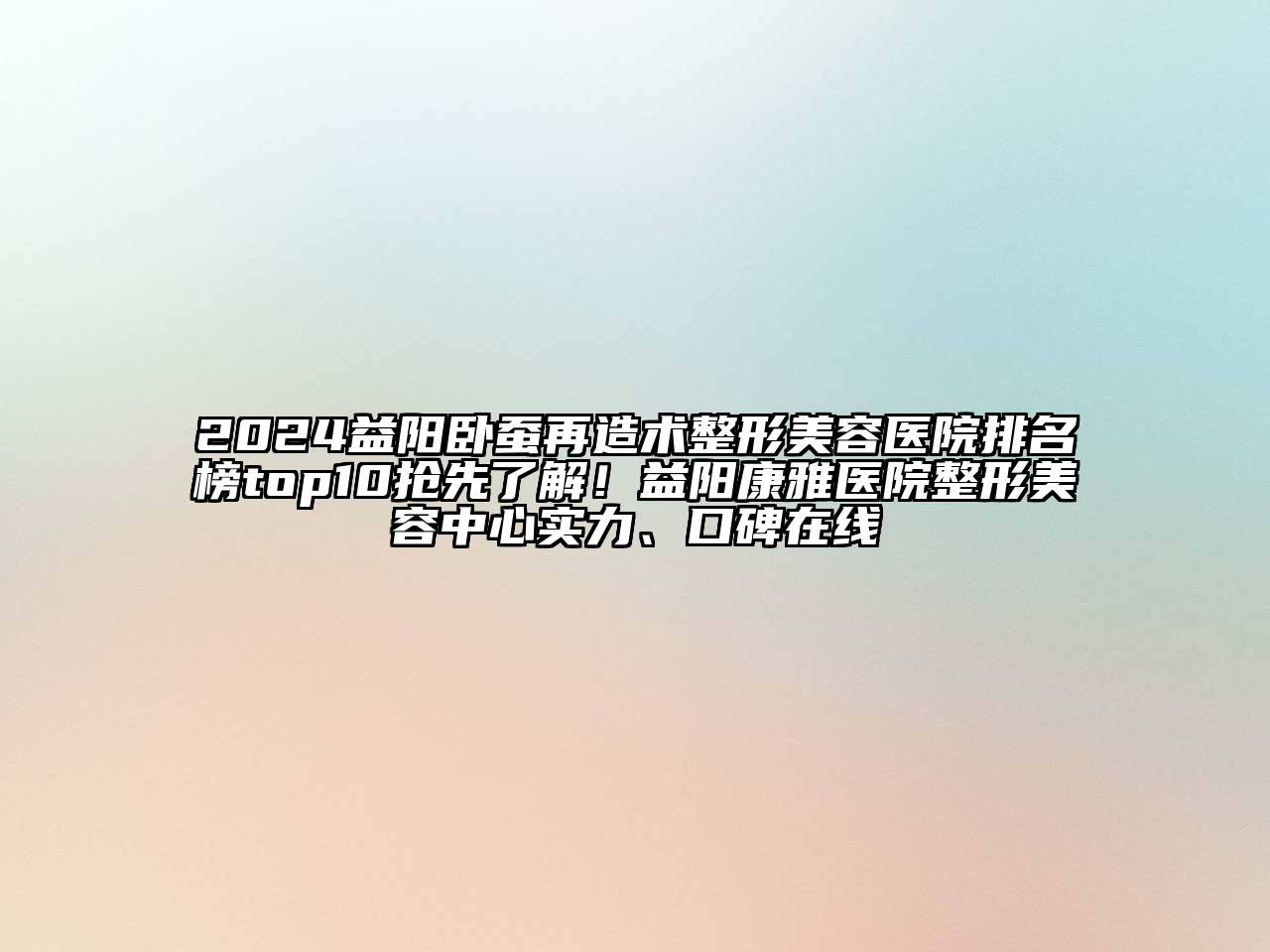 2024益阳卧蚕再造术整形美容医院排名榜top10抢先了解！益阳康雅医院整形美容中心实力、口碑在线