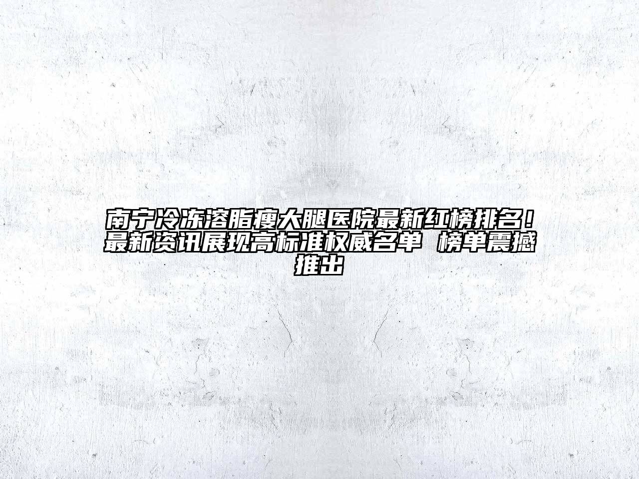 南宁冷冻溶脂瘦大腿医院最新红榜排名！最新资讯展现高标准权威名单 榜单震撼推出