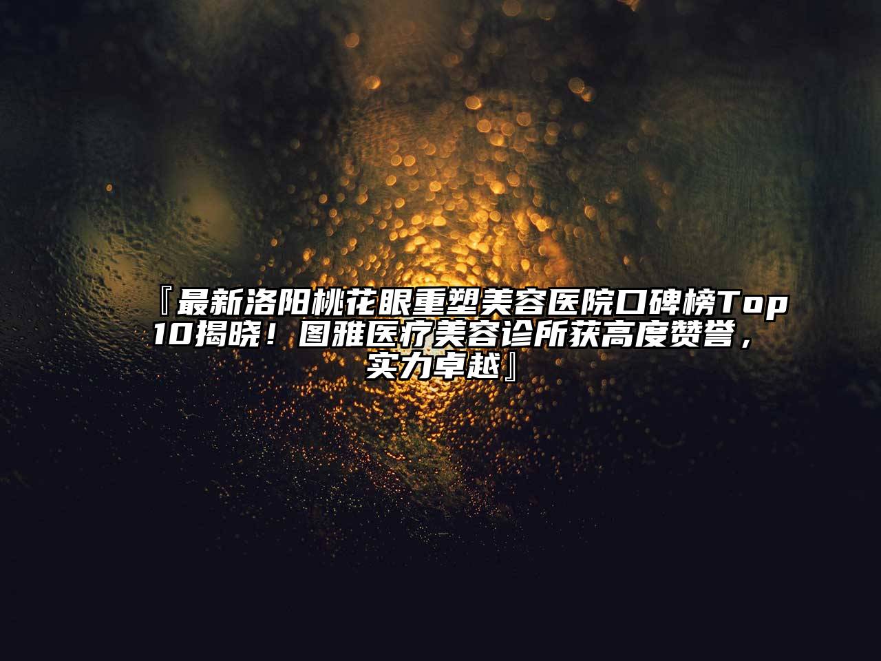 『最新洛阳桃花眼重塑美容医院口碑榜Top 10揭晓！图雅医疗美容诊所获高度赞誉，实力卓越』