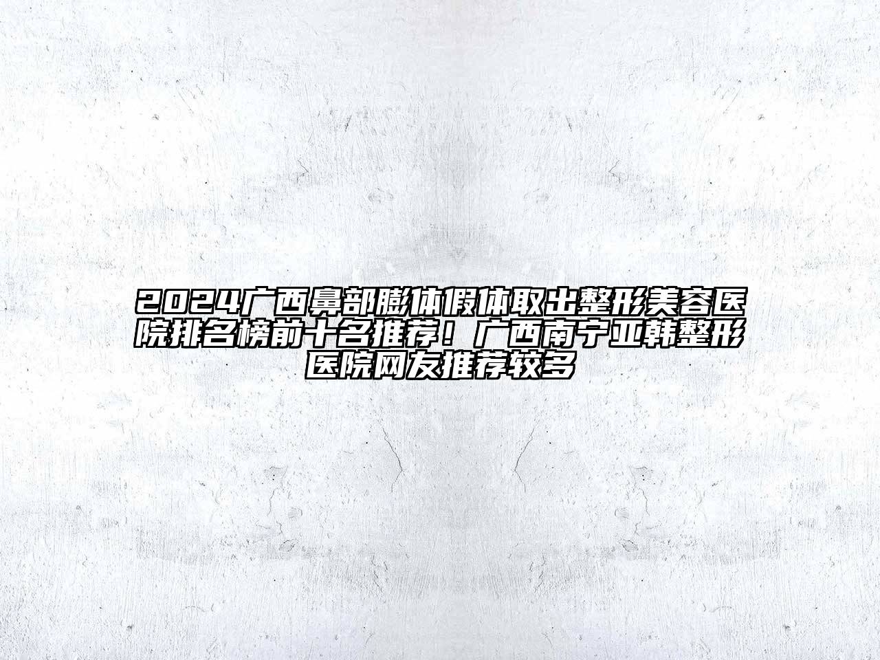2024广西鼻部膨体假体取出整形美容医院排名榜前十名推荐！广西南宁亚韩整形医院网友推荐较多
