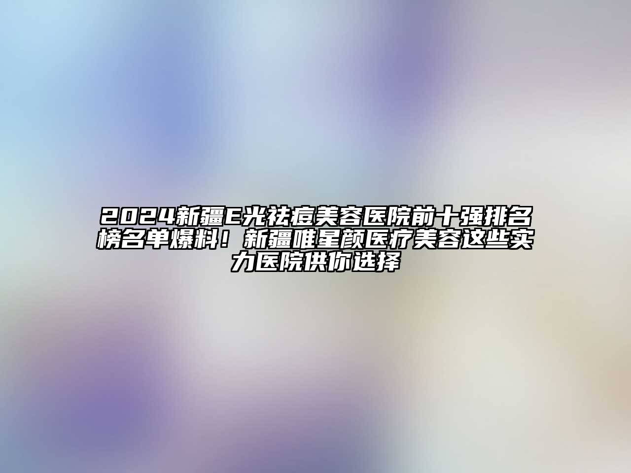 2024新疆E光祛痘美容医院前十强排名榜名单爆料！新疆唯星颜医疗美容这些实力医院供你选择