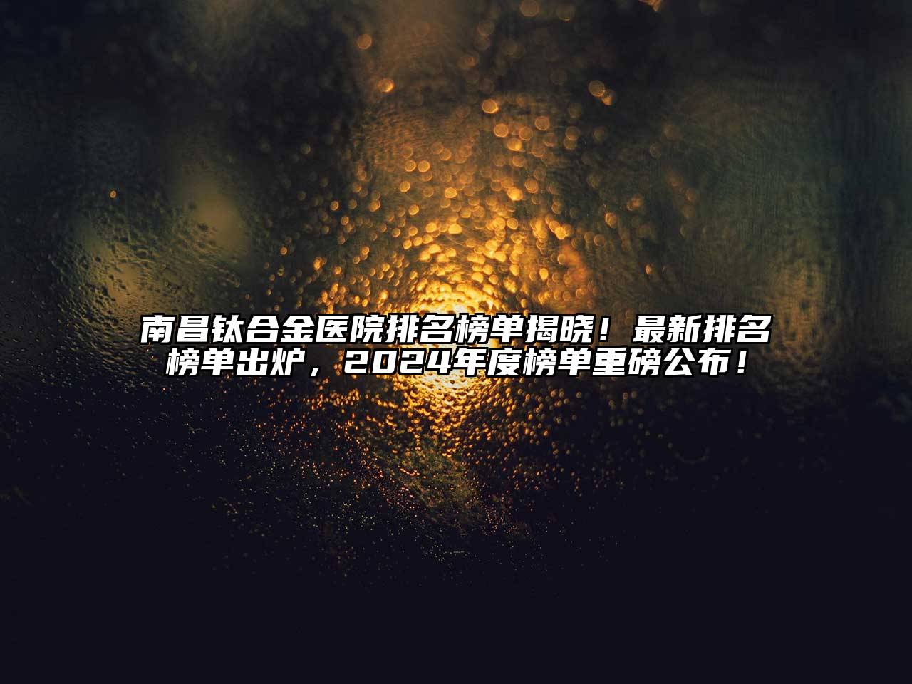 南昌钛合金医院排名榜单揭晓！最新排名榜单出炉，2024年度榜单重磅公布！
