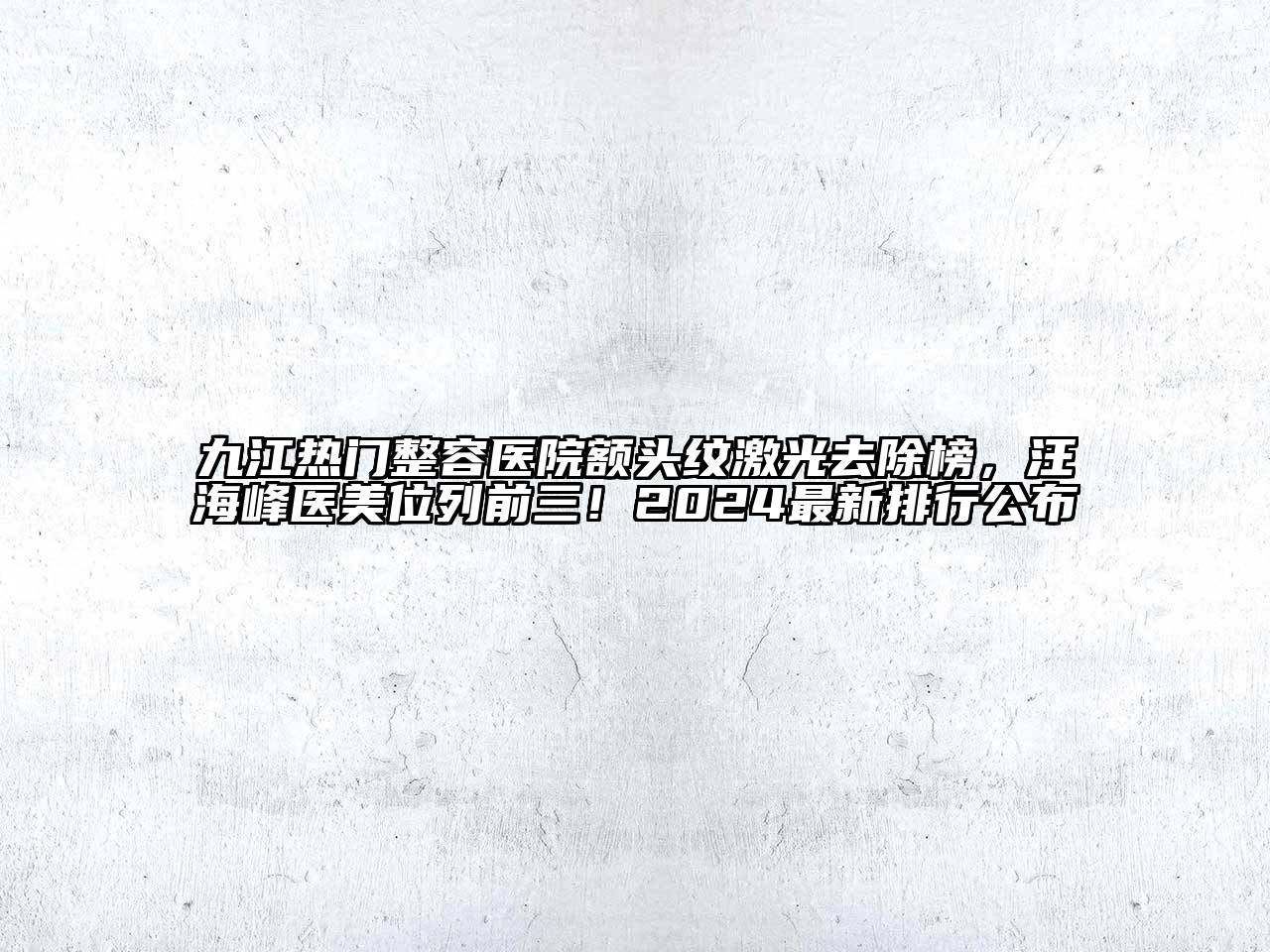 九江热门整容医院额头纹激光去除榜，汪海峰医美位列前三！2024最新排行公布