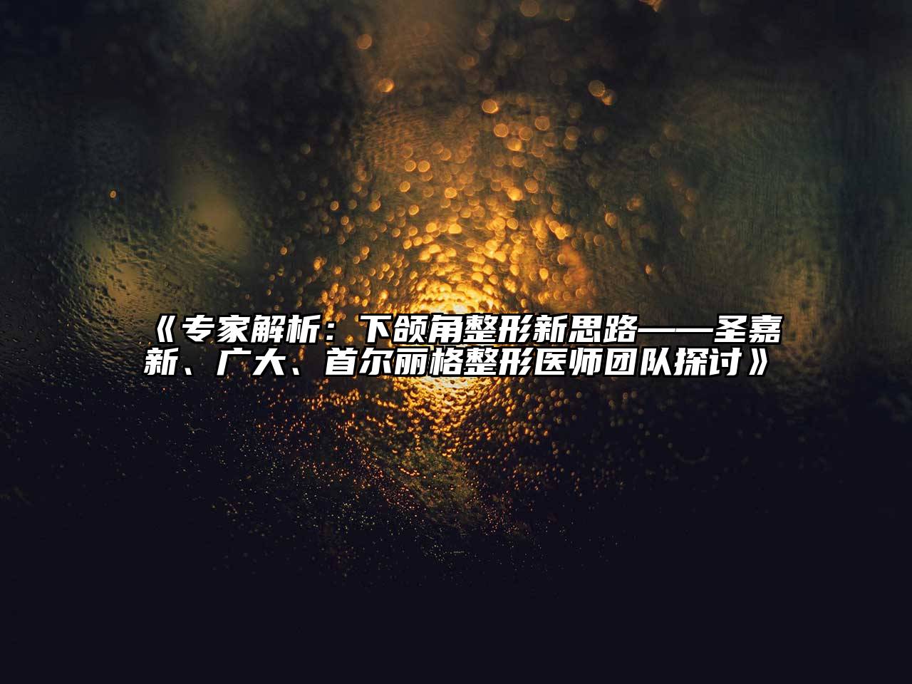 专家解析：下颌角整形新思路——圣嘉新、广大、首尔丽格整形医师团队探讨