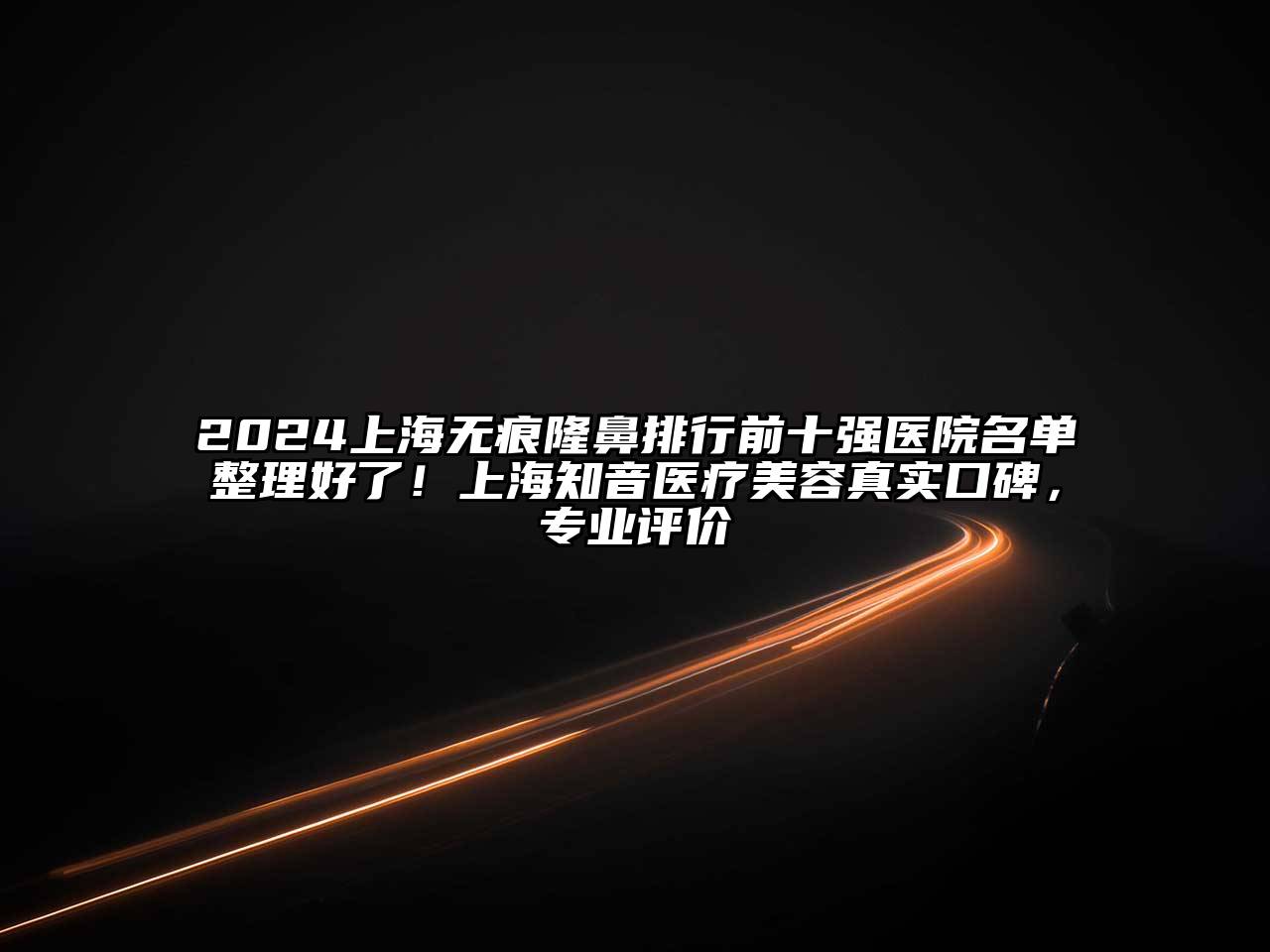 2024上海无痕隆鼻排行前十强医院名单整理好了！上海知音医疗美容真实口碑，专业评价