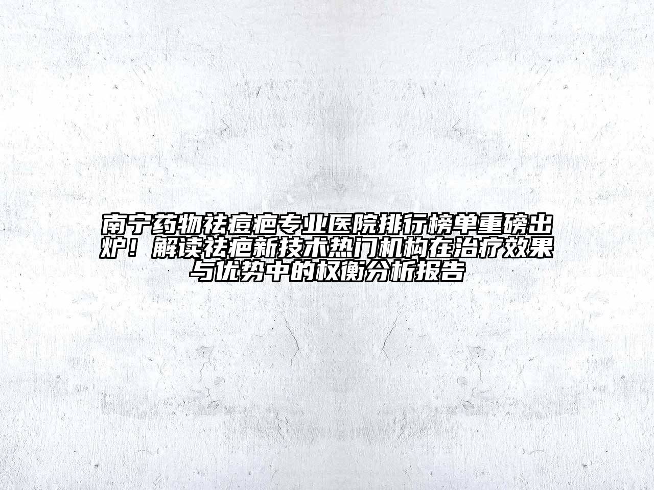 南宁药物祛痘疤专业医院排行榜单重磅出炉！解读祛疤新技术热门机构在治疗效果与优势中的权衡分析报告