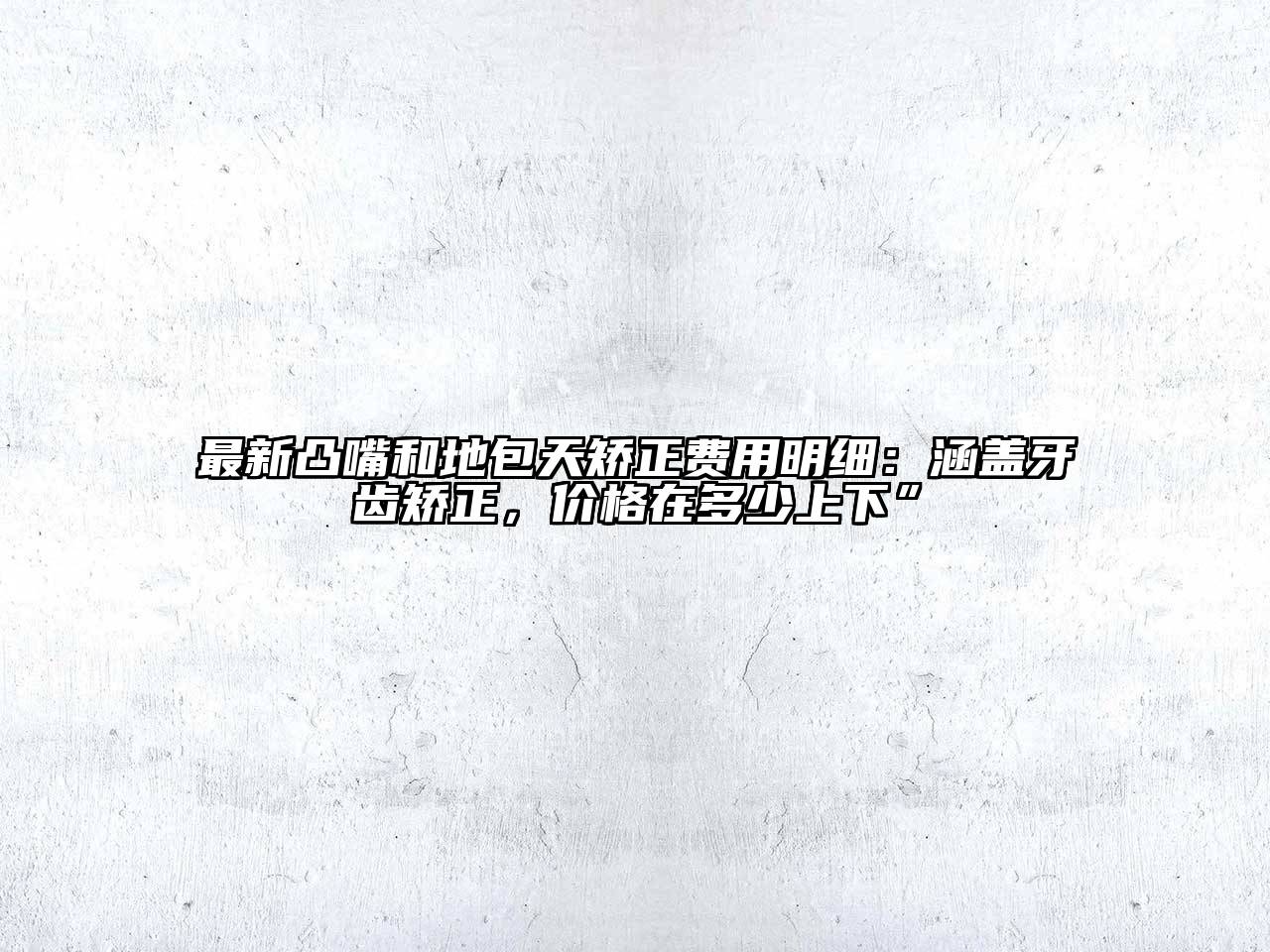 最新凸嘴和地包天矫正费用明细：涵盖牙齿矫正，价格在多少上下”