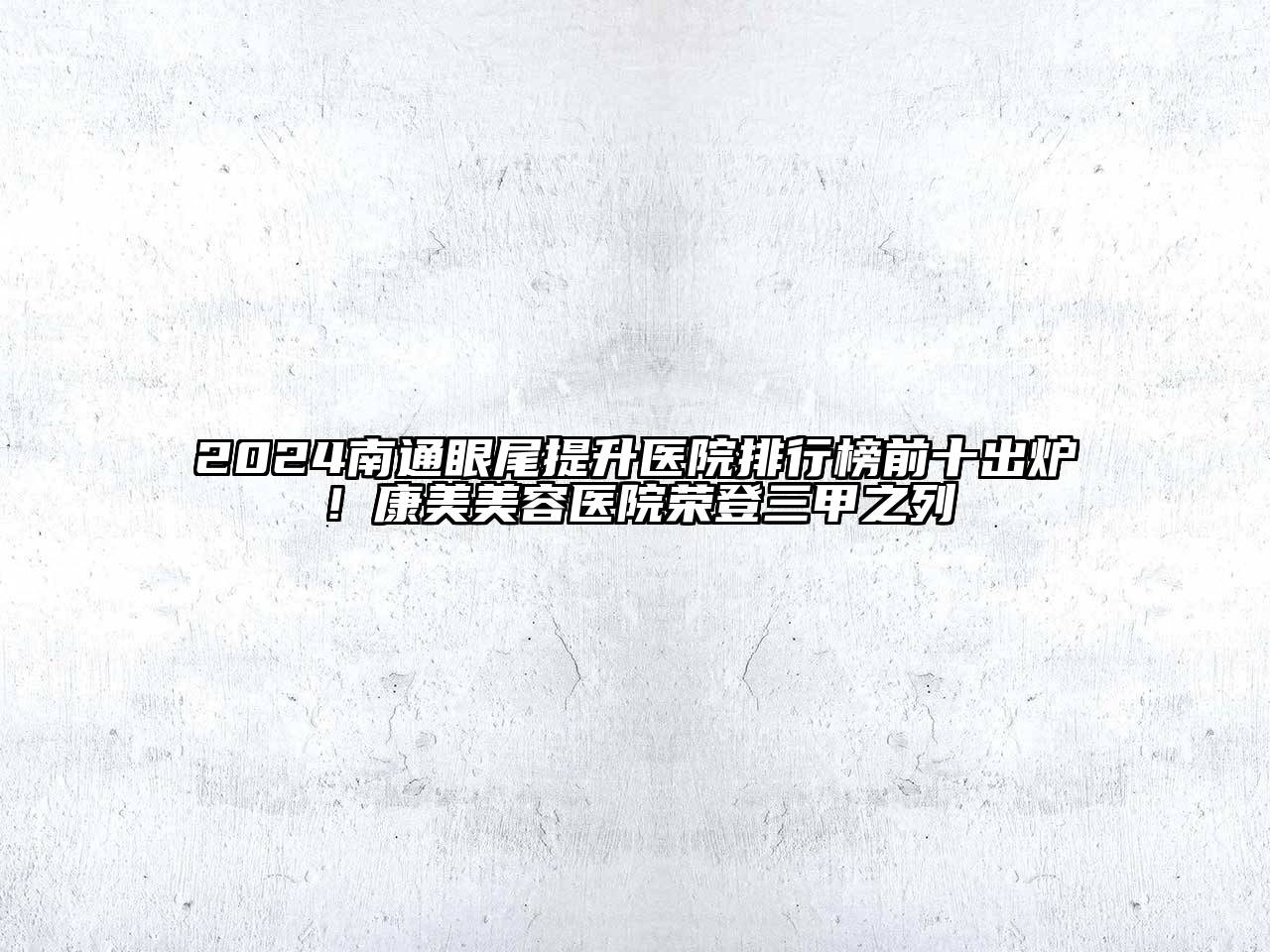 2024南通眼尾提升医院排行榜前十出炉！康美美容医院荣登三甲之列