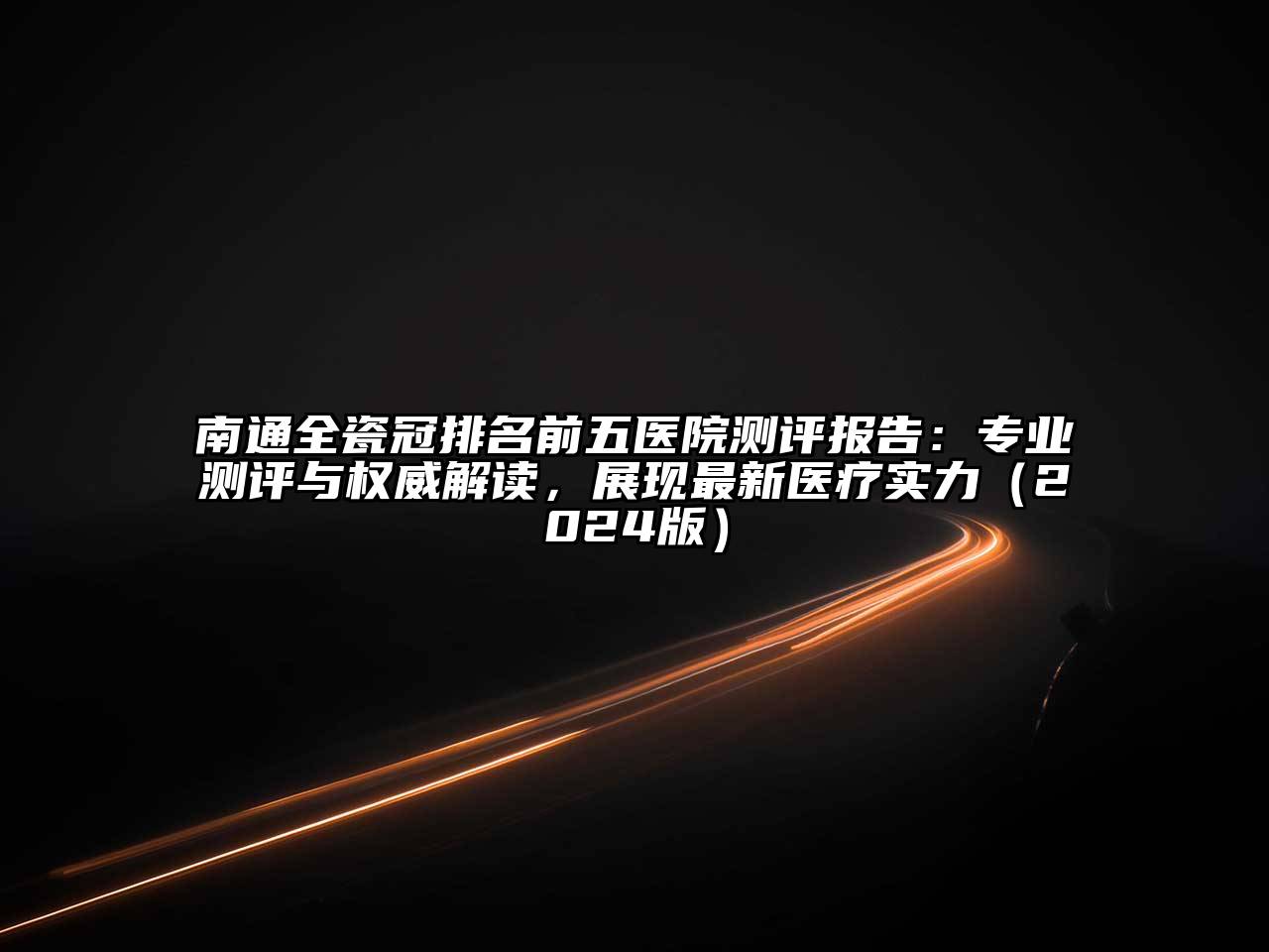 南通全瓷冠排名前五医院测评报告：专业测评与权威解读，展现最新医疗实力（2024版）