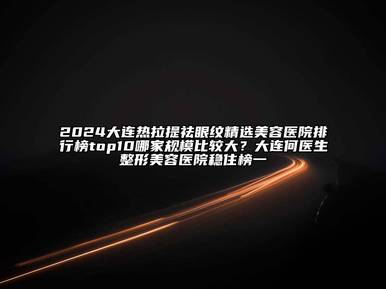 2024大连热拉提祛眼纹精选美容医院排行榜top10哪家规模比较大？大连何医生整形美容医院稳住榜一