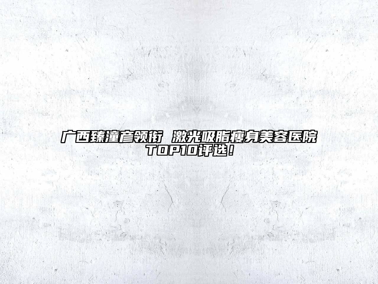 广西臻潼彦领衔 激光吸脂瘦身美容医院TOP10评选！
