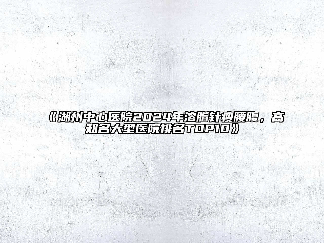 湖州中心医院2024年溶脂针瘦腰腹，高知名大型医院排名TOP10