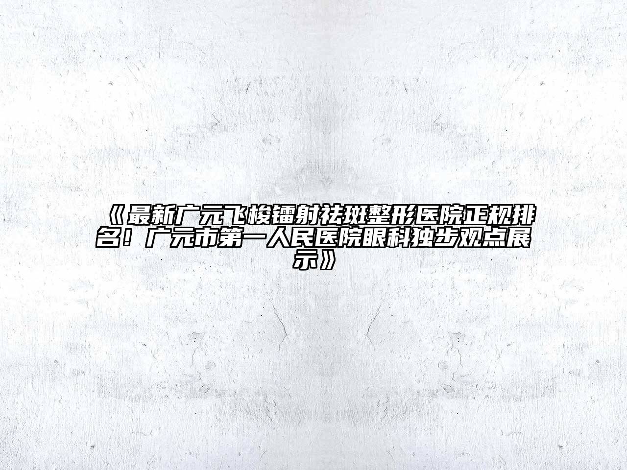 最新广元飞梭镭射祛斑整形医院正规排名！广元市第一人民医院眼科独步观点展示