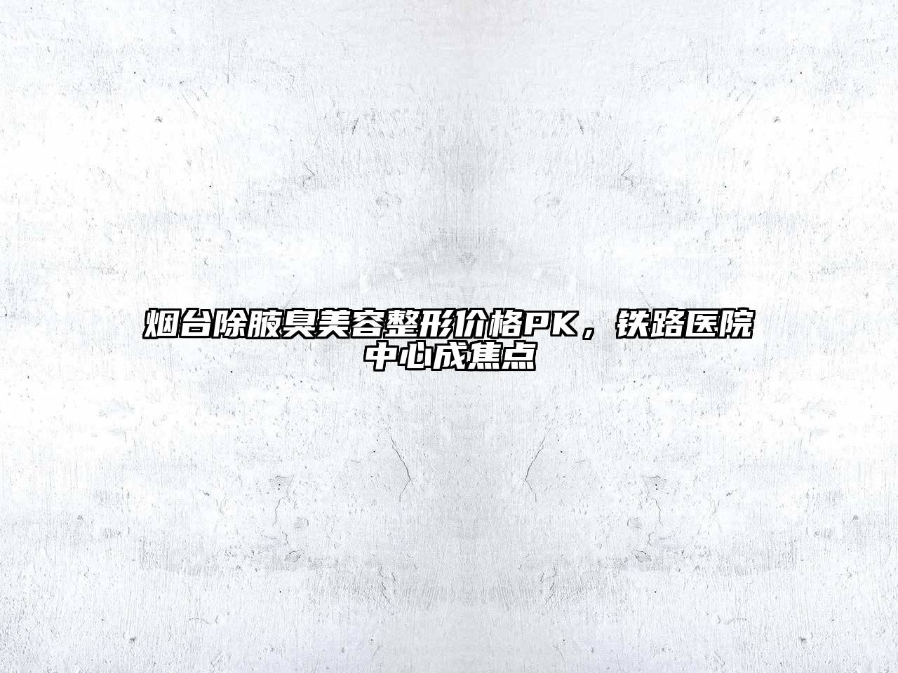 烟台除腋臭美容整形价格PK，铁路医院中心成焦点