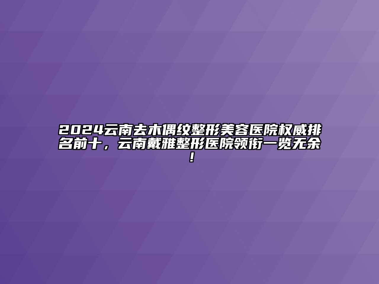 2024云南去木偶纹整形美容医院权威排名前十，云南戴雅整形医院领衔一览无余！