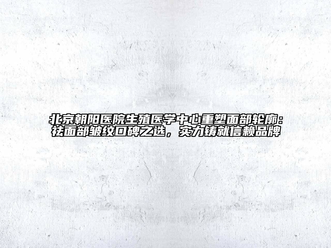 北京朝阳医院生殖医学中心重塑面部轮廓：祛面部皱纹口碑之选，实力铸就信赖品牌