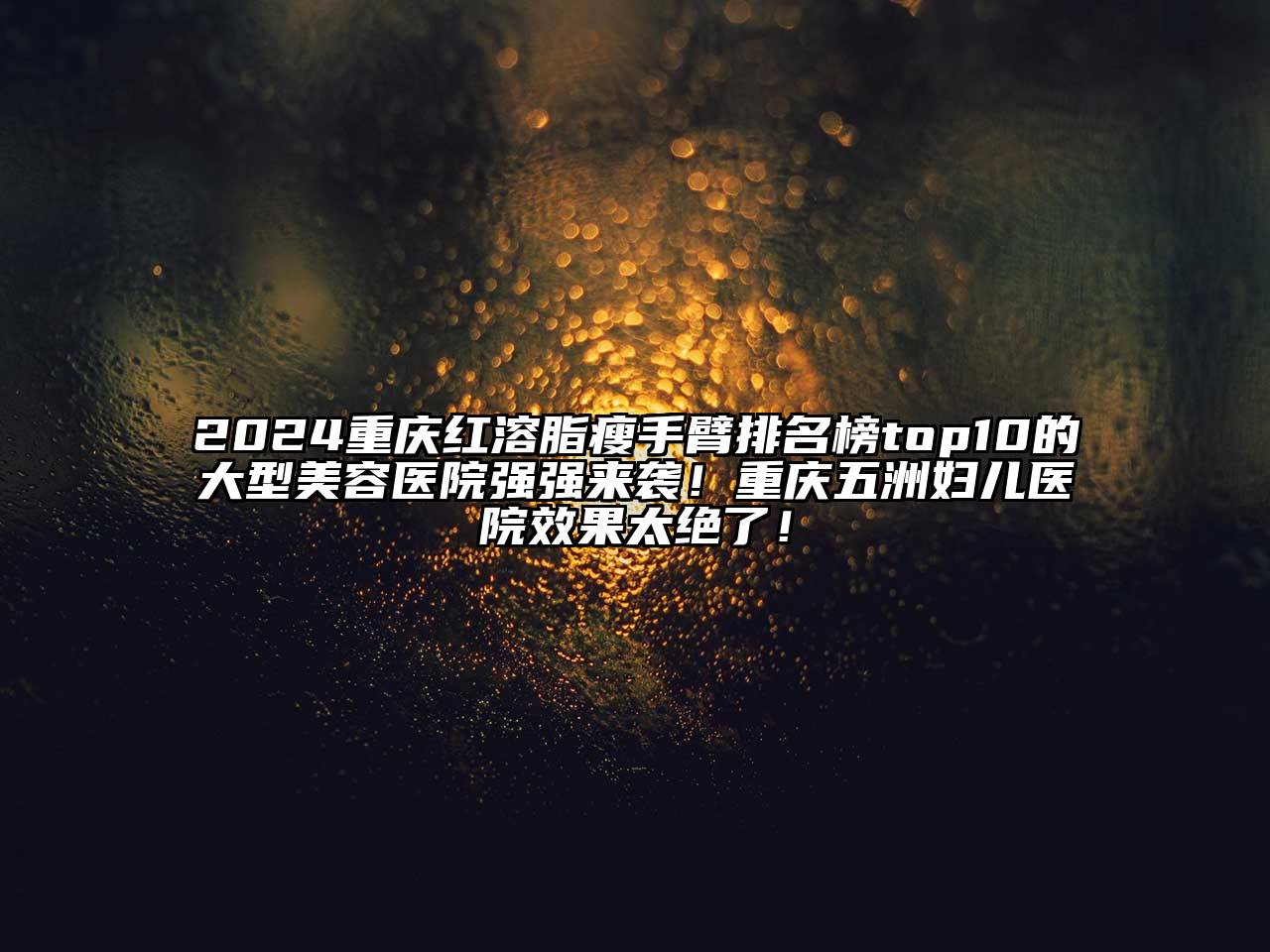 2024重庆红溶脂瘦手臂排名榜top10的大型美容医院强强来袭！重庆五洲妇儿医院效果太绝了！
