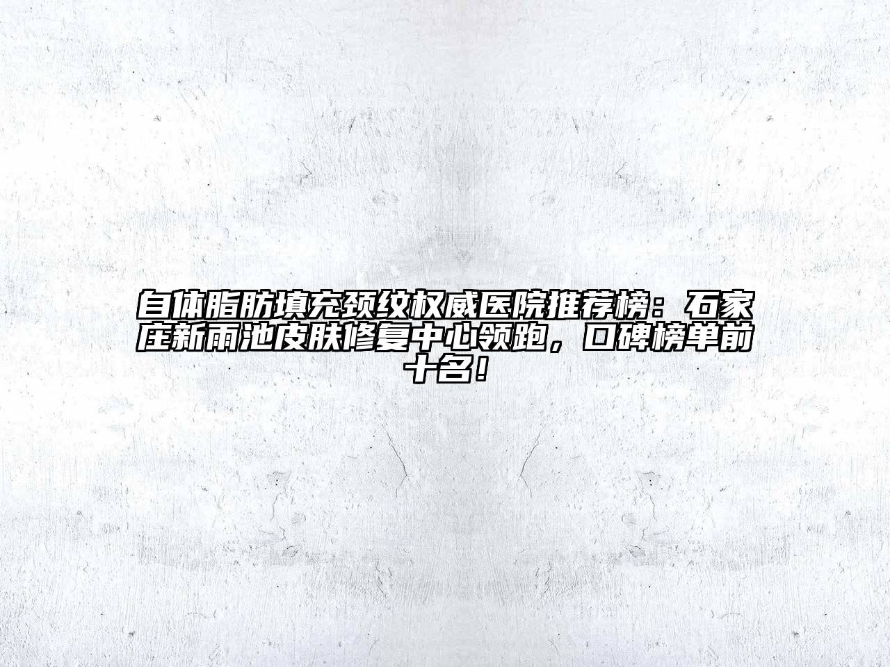 自体脂肪填充颈纹权威医院推荐榜：石家庄新雨池皮肤修复中心领跑，口碑榜单前十名！