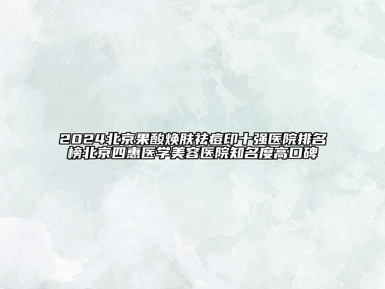 2024北京果酸焕肤祛痘印十强医院排名榜北京四惠医学美容医院知名度高口碑