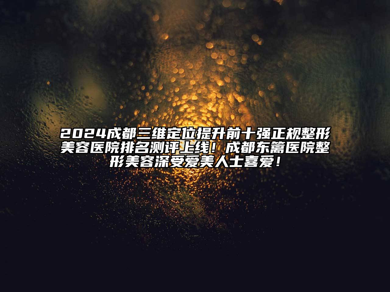 2024成都三维定位提升前十强正规整形美容医院排名测评上线！成都东篱医院整形美容深受爱美人士喜爱！