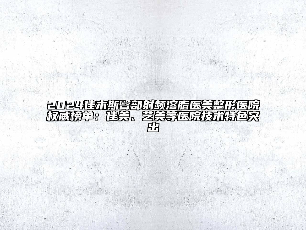 2024佳木斯臀部射频溶脂医美整形医院权威榜单：佳美、艺美等医院技术特色突出