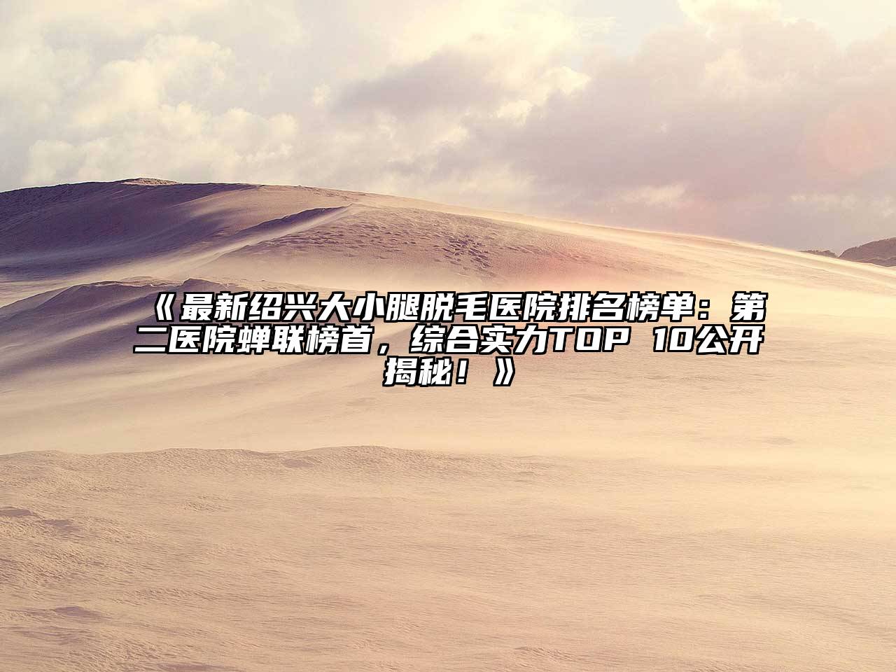 最新绍兴大小腿脱毛医院排名榜单：第二医院蝉联榜首，综合实力TOP 10公开揭秘！