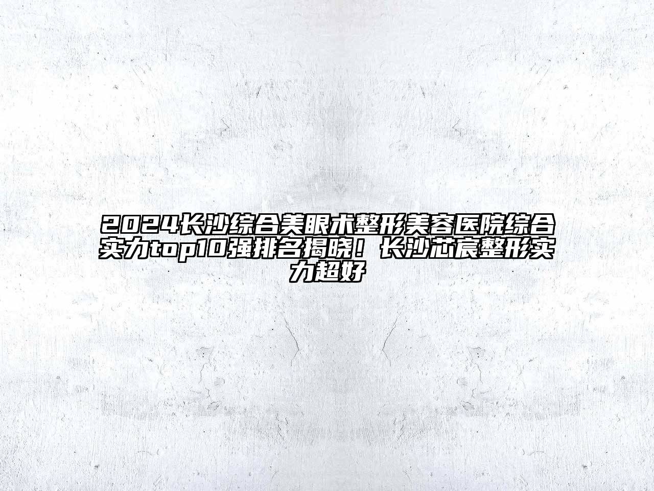 2024长沙综合美眼术整形美容医院综合实力top10强排名揭晓！长沙芯宸整形实力超好