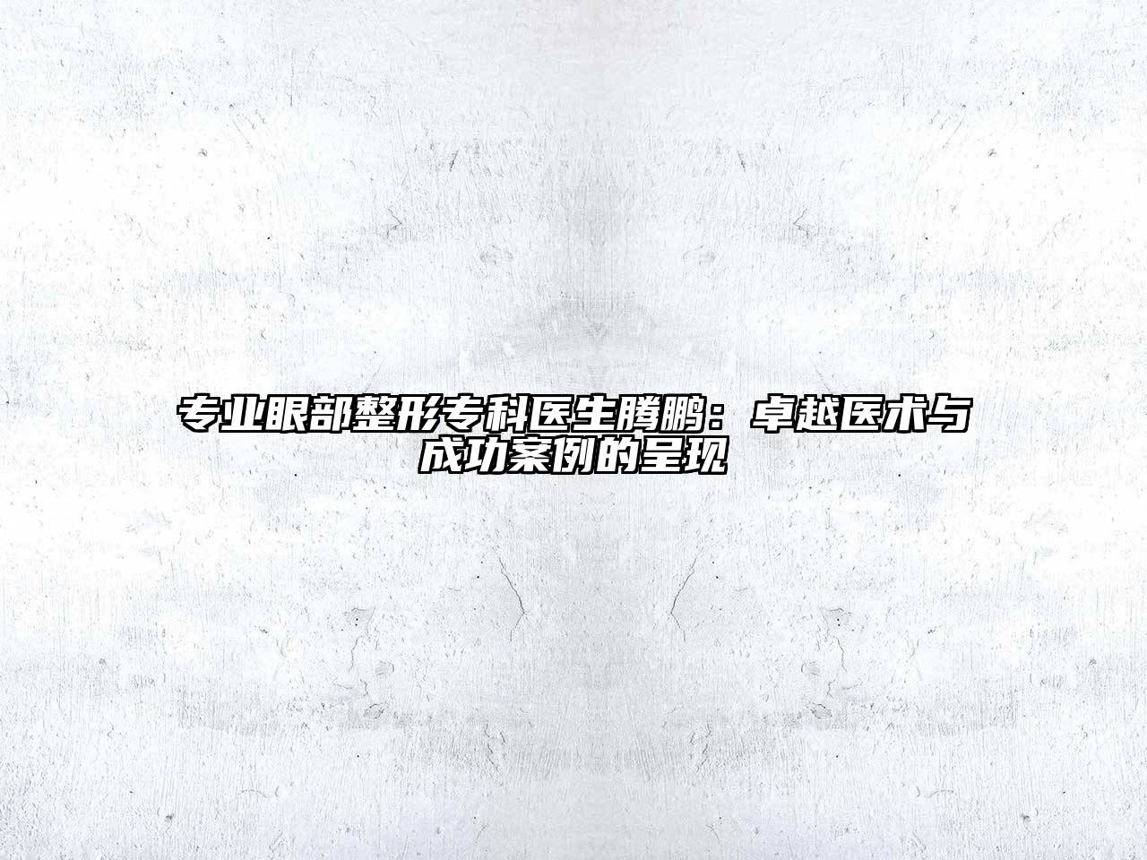 专业眼部整形专科医生腾鹏：卓越医术与成功案例的呈现