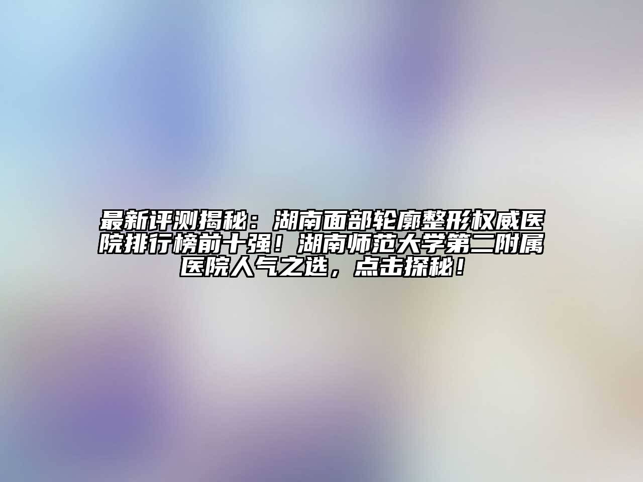 最新评测揭秘：湖南面部轮廓整形权威医院排行榜前十强！湖南师范大学第二附属医院人气之选，点击探秘！