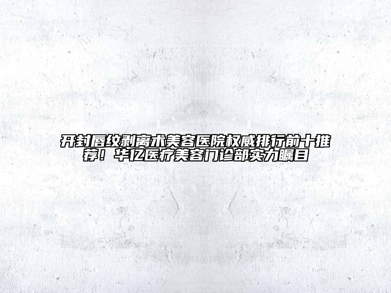 开封唇纹剥离术美容医院权威排行前十推荐！华亿医疗美容门诊部实力瞩目