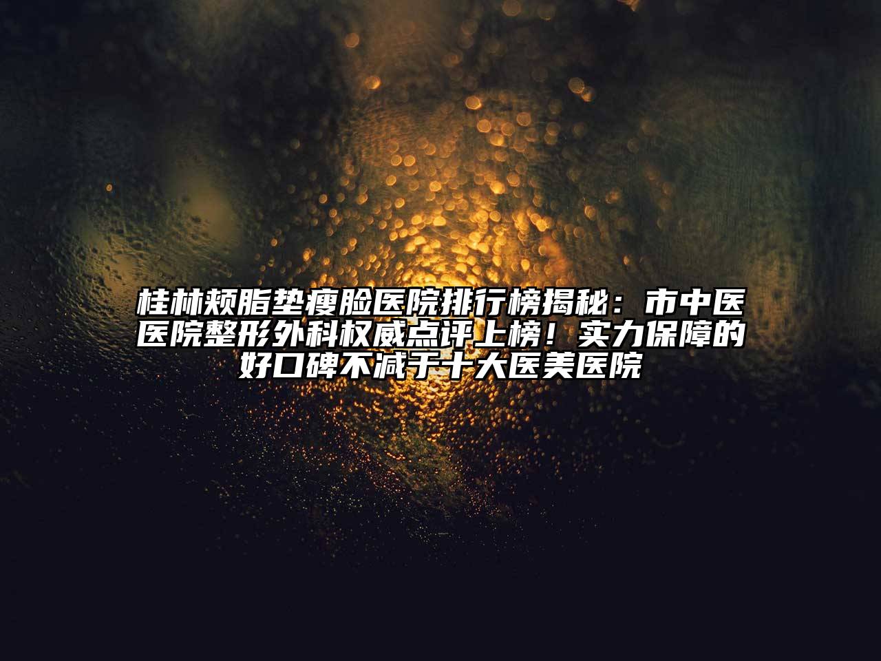 桂林颊脂垫瘦脸医院排行榜揭秘：市中医医院整形外科权威点评上榜！实力保障的好口碑不减于十大医美医院