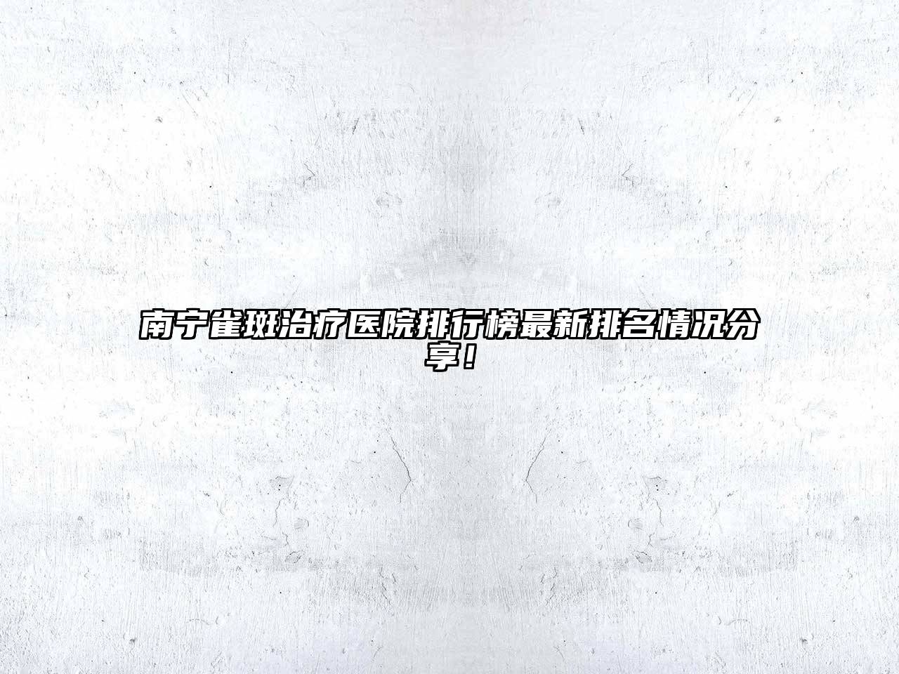 南宁雀斑治疗医院排行榜最新排名情况分享！