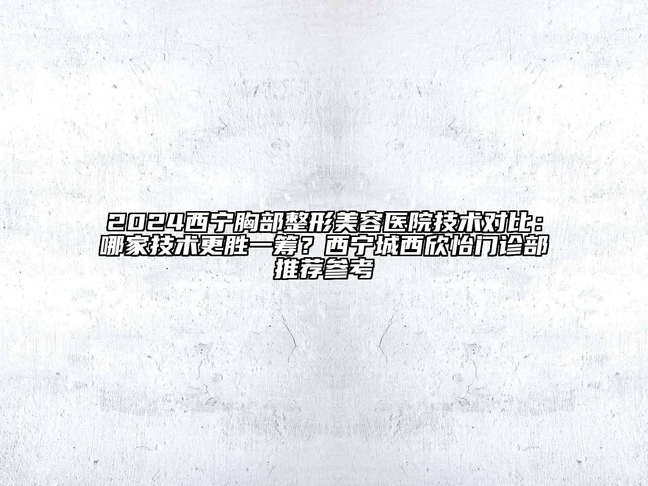 2024西宁胸部整形美容医院技术对比：哪家技术更胜一筹？西宁城西欣怡门诊部推荐参考