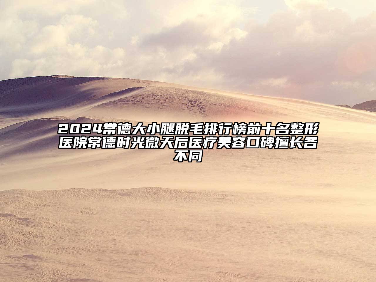 2024常德大小腿脱毛排行榜前十名整形医院常德时光微天后医疗美容口碑擅长各不同
