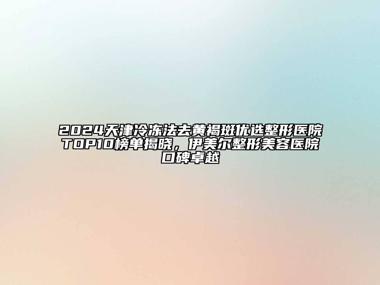 2024天津冷冻法去黄褐斑优选整形医院TOP10榜单揭晓，伊美尔整形美容医院口碑卓越