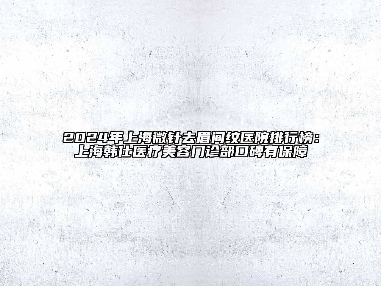 2024年上海微针去眉间纹医院排行榜：上海韩仕医疗美容门诊部口碑有保障