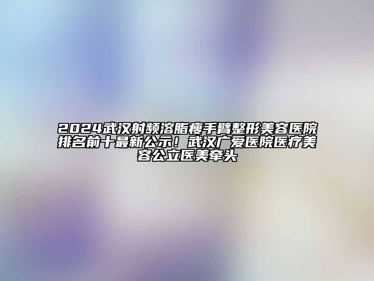2024武汉射频溶脂瘦手臂整形美容医院排名前十最新公示！武汉广爱医院医疗美容公立医美牵头